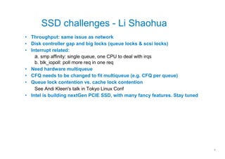 SSD challenges - Li Shaohua
• Throughput: same issue as network
• Disk controller gap and big locks (queue locks & scsi locks)
• Interrupt related:
    a. smp affinity: single queue, one CPU to deal with irqs
    b. blk_iopoll: poll more req in one req
• Need hardware multiqueue
• CFQ needs to be changed to fit multiqueue (e.g. CFQ per queue)
• Queue lock contention vs. cache lock contention
    See Andi Kleen's talk in Tokyo Linux Conf
• Intel is building nextGen PCIE SSD, with many fancy features. Stay tuned




                                                                             8
 