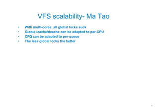 VFS scalability- Ma Tao
•   With multi-cores, all global locks suck
•   Globle icache/dcache can be adapted to per-CPU
•   CFQ can be adapted to per-queue
•   The less global locks the better




                                                     9
 