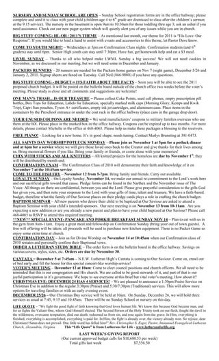 NURSERY AND SUNDAY SCHOOL ARE OPEN – Sunday School registration forms are in the office hallway; please
complete and send it to class with your child (children age 4 to 6th
grade are dismissed to class after the children’s sermon
at the 9:15 service). The nursery in the basement is open 9am to 10:30am for those toddling thru age 3; ask an usher if you
need assistance. Check out our new pager system which will quietly alert you of any issues while you are in church.
BIG STUFF COMING: HL-OR / 2011’S THEME – As mentioned last month, our theme for 2011 is “His Love–Our
Response”. If you would like to lend a hand to assist with events and accessories to this theme, let Pastor Dave know.
COME TO YOUTH NIGHT! – Wednesdays at 3pm on Confirmation Class nights. Confirmation students (and 6th
graders) stay until 6pm. Senior High youth can stay until 7:30pm. Have fun, get homework help and eat a $3 meal.
LWML SUNDAY – Thanks to all who helped make LWML Sunday a big success! We will not need cookies in
November, as we discussed in our meeting, but we will need some in December and January.
PACKERS RUNNERS – 20 runners are needed for the Packers home games on Nov 7 (night game), December 5/26 and
January 2, 2011. Signup sheets are faxed on Tuesday. Call Neil (866-9088) if you have any questions.
BIG STUFF COMING - BUDGET – ITS FAITH ABOUT THE FACTS – Soon you will be able to see the 2011
proposed church budget. It will be posted on the bulletin board outside of the church office two weeks before the voter’s
meeting. Please study is close and all comments and suggestions are welcome!
ONE MAN’S TRASH…IS OUR TREASURE – Please collect Coke Points, used cell phones, empty prescription pill
bottles, Box Tops for Education, Labels for Education, specially marked milk caps (Morning Glory, Kemps and Kwik
Trip), Capri Sun pouches, Tyson A+ certificates, empty ink jet cartridges, and aluminum cans. Place items in the
containers by the Preschool entrance or under the coat rack in the office hallway (place cans in the garage drop door).
YOUR UNUSED COUPONS ARE NEEDED – We send manufacturers’ coupons to military families overseas who use
them at the BX. Please place in the marked box in the office hallway. Coupons can be expired up to two months. For more
details, please contact Michelle in the office at 468-4065. Please help us make these packages a blessing to the receivers.
FREE PIANO! – Looking for a new home. It’s in good shape; needs tuning. Contact Marlys Brunsting at 391-0473.
ALL SAINTS DAY WORSHIP/POTLUCK MONDAY – Please join us November 1 at 5pm for a potluck dinner
and at 6pm for a service where we will give those loved ones back to the Creator and give thanks for their lives among
us. Bring memorial flowers if you like. Bring your family or friends, or come alone with your memories!
CHIX WITH STICKS AND ALL KNITTERS – All knitted projects for the homeless are due by November 1st
; they
will be distributed by month end.
CONFIRMATION EXAM – The Confirmation Class of 2010 will demonstrate their faith and knowledge of it on
November 7 at the 10:45am service.
COME TO THE FISH FRY – November 12 from 5-7pm. Bring family and friends. Carry out available.
LOYALTY SUNDAY – On Loyalty Sunday, November 14, we make our annual re-commitment to the Lord’s work here
and our sacrificial gifts toward that cause. Pledge forms can be found in the Narthex and the November issue of The
Voice. All things on there are confidential, between you and the Lord. Please give prayerful consideration to the gifts God
has given you, and then note your response to the Lord with your gifts of time, talent and treasure. We have a faith-based
budget, therefore what the family of Our Saviour places on their pledge cards plays a role in crafting the church budget.
BAPTISM SEMINAR – All new parents who desire their child to be baptized at Our Saviour are asked to attend a
Baptism Seminar with your child’s intended sponsors. Our next meeting is on November 13 from 10-11am. Are you
expecting a new addition or are you already a new parent and plan to have your child baptized at Our Saviour? Please call
468-4065 to RSVP to attend this required meeting.
**NEW** SPECIAL EVENT- PANCAKE AND PORKIE BREAKFAST SUNDAY NOV 14 – Plan to eat with us in
the gym from 8am-11am. Enjoy a great meal and fellowship on Confirmation Sunday (bring your out of town guests). A
free will offering will be taken; all proceeds will be used to purchase new kitchen equipment. There is no Packer Game so
enjoy some extra time at church.
CONFIRMATION DAY – Join us for Divine Worship on November 14 at 10:45am when our Confirmation class of
2010 restates and personally confirm their Baptismal vows.
ORDER A LUTHERAN STUDY BIBLE – The order form is on the bulletin board in the office hallway. Savings on
various covers, styles, sizes, etc. Orders are due by November 30.
CANTATA – December 5 at 7:45am – N.E.W. Lutheran High’s Cantata is coming to Our Saviour. Come on, crawl out
of bed early and fill the house for this special concert-like worship service!
VOTER’S MEETING – December 12 at 10am: Come to elect council positions and church officers. We all need to be
reminded that this is our congregation and His church. We are called to be good stewards of it, and part of that is our
joyful participation in it’s governance. We hope to see everyone at this brief but vital voter’s meeting. How about it?
CHRISTMAS EVE: DECEMBER 24 HAS 4 SERVICES! – We are pleased to announce a 1:30pm Praise Service on
Christmas Eve in addition to the regular 3:30pm (Praise) and 5:30/7:30pm (Traditional) services. This will allow more
options for traveling families or with an early evening event.
DECEMBER 25/26 – Our Christmas Day service will be held at 10am. On Sunday, December 26, we will hold three
services as usual at 7:45, 9:15 and 10:45am. There will be no Sunday School or nursery on this day.
LIFE QUOTE – “We fight the good fight of faith knowing that God loves human life. We know this because God became man, and
for us fights the Valiant One, whom God Himself elected. The Second Person of the Holy Trinity took on our flesh, fought the devil in
the wilderness, overcame temptation, died our death, redeemed us from sin, and rose again from the grave. In Him, everything is
finished, everything is accomplished, everything is paid for. In Him, the fight is already over, the victory already won. So rejoice, dear
Christians! Satan does not prevail. One little word has felled him!” Rev. Christopher S. Esget, Pastor, Immanuel Evangelical-Lutheran
Church, Alexandria, Virginia This “Life Quote” is from Lutherans for Life - www.lutheransforlife.org
LAST WEEK’S GIVING REPORT
(Our current approved budget calls for $10,680.53 per week)
Total gifts last week $7,556.50
 