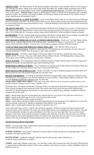TRINITY NEWS – The West entrance of Our Saviour leading to Green Bay Trinity announces that the Lord is present
and working in this place. Thanks to the work of Mrs. King, Miss Spatz, Mr. Stieglitz and the graduating class of 2010.
School email-The new email address for the school is baumannk@greenbaytrinity.org. All teacher email addresses are
listed on the website. Wish list items-Treasury of 100 Storybook Classics on DVD’s for Kindergarten ($75); Listening
Center for Grades 1 & 2 ($300); LCD Projector ($900); LCD Projector Screen ($120); Projector Cart ($200) All God’s
People Sing Hymnals (40 needed-$12 each).
MISSION FESTIVAL AT ZION-WAYSIDE – Come to hear Pastor James Lamb, the executive director of Lutherans
for Life on Sunday, November 7 at the 8am and 10:30am services. Pastor Lamb will share the mission opportunities that
life issues bring and hold a special presentation 9:15am. A Pancake Breakfast will be held after both services and anyone
is welcome to attend.
“BLAZIN IN THE SON” – Enjoy food and fun and support NEWLHS at the Stadium View on Nov 13. Silent auction at
4pm, dinner at 5:30, live auction follows. Expect loads of exciting items to bid on! $30/adult or $15/student (advance
table of 8 for $200 ($40 off). To attend or donate, contact Kristin (469-6810). Tickets available at church on Sunday.
BLOOD DRIVE - N.E.W. Lutheran High School is hosting a blood drive with the Red Cross on Tuesday, November 2nd
from 1-6pm. Please call the school office at 469-6810 to sign-up; walk-ins are also welcome!
OPEN HOUSES SCHEDULED AT N.E.W. LUTHERAN HIGH SCHOOL - Pencil us in! An Open House is being
held at N.E.W. Lutheran High School on the following days: November 18, January 13 and January 25. Each Open
House will be held from 6:30-8pm. Come see how we can help you prepare tomorrow's Christian Leaders!
CAMP LUTHER ASKS FOR THRIVENT CHOICE DOLLARS! – Call 1-800-847-4836 or log on to
www.thrivent.com/thriventchoice. Eligibility is determined by Thrivent based on your premiums, account values and
volunteer leadership! THANK YOU for giving to Camp Luther and EK2C!
RIGHT TO LIFE – The Door County Chapter of Wisconsin Right to Life will have Anthony Horvath as a Guest
Speaker on Nov. 5th
at 7 pm. The event will be held at Prince of Peace Church, 1756 Michigan Street, Sturgeon Bay.
There will be a Free Offering Collection. See the poster in hallway.
QUILT AUCTION – Nov 6 beginning at 9am at Celebration Campus of Faith Lutheran Church (3100 E Evergreen Dr.,
Appleton). Proceeds will help build the Camp Luther Scholarship Fund.
REDEEMER LUTHERAN SCHOOL – Has an immediate job opening in their After School Care Program (Weds and
Fri from 3-6pm). For more info, please contact Joyce Toenjes (920-499-1033).
BOOYAH SALE FOR ALTRUSA CLUB – Sunday, November 7 at 9am in the Bellin parking Lot (by the corner of E
Mason and Roosevelt). Sale includes homemade pies and other treats
HEARTLAND HOSPICE – Is looking for individuals interested in being friendly visitor companion volunteers in the
Green Bay area. Time required is very flexible and based on your availability. Contact Rebecca Busch at (866) 631-3149
or email 4699officestaff16@hcr-manorcare.com for more info.
OPERATION CHRISTMAS CHILD “Jesus said, Let the little children come to me and do not hinder them, for the
kingdom of heaven belongs to such as these.” Matthew 19:14.”
Samaritan's Purse, the sponsor of Operation Christmas Child, is an organization dedicated to bringing hope and the Good
News to those in desperate need around the world. This year the shoe boxes at Our Saviour will be collected until
November 21. By participating in this mission, in 5 easy steps, you can help bring joy and hope to children in difficult
situations all over the world.
Step 1 – find an empty shoe box or clear plastic box with lid (shoe box size), pray for the child who will receive it.
Step 2 – decide on the child's age (2-4; 5-9; or 10-14) and sex (boy or girl)
Step 3 – fill the box with a variety of gifts (see below)
Step 4 – attach a label to the lid (available at church) designating the sex and age group of the child who is to receive the
shoe box (include a check for $7 payable to Samaritans Purse-putOCC in the memo line)
Step 5 – place a rubber band around the box; bring it to church by Nov 21st
If you wish to gift wrap your box, wrap the top and bottom separately. All boxes are opened at the processing center
where the checks will be collected. The money you include helps with the cost of shipping and other expenses. Your gift
can be tax deductible; include your name and address if you'd like to receive the proper form. You may also include
pictures of your family. If you include your name and address, the child may write back. Once the boxes are collected,
they'll be taken to Green Bay Community Church on Cardinal Lane. From there they are sent to one of 5 centers in the
country where they go through the final processing and are sent to children all over the world.
ITEMS TO INCLUDE IN YOUR BOX
TOYS – small cars, balls, dolls, stuffed animals, kazoos, harmonicas, yo-yos, jump ropes, toys that light up/make noise
(w/extra batteries), slinkys, crafts, etc
SCHOOL SUPPLIES – pens, pencils, sharpeners, crayons, markers, stamps, ink pad sets, writing pads/ paper, solar
calculators, coloring or picture books
HYGINE ITEMS – toothbrush, toothpaste, mild bar soap (in a plastic bag), comb, washcloth, etc.–
no lotions, liquids, medication or vitamins
OTHER – hard candy, lollipops, mints, gum, - (no chocolate, tootsie rolls or gummy bear-like soft candy; NO food items
i.e. granola bars); double bag all candy; T shirts, socks, sunglasses, hair clips, toy jewelry, watches, flashlights (with extra
batteries), tools, etc
 