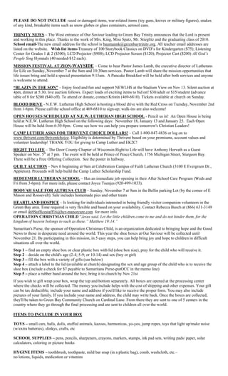 PLEASE DO NOT INCLUDE -used or damaged items, war-related items (toy guns, knives or military figures), snakes
of any kind, breakable items such as snow globes or glass containers, aerosol cans.
TRINITY NEWS – The West entrance of Our Saviour leading to Green Bay Trinity announces that the Lord is present
and working in this place. Thanks to the work of Mrs. King, Miss Spatz, Mr. Stieglitz and the graduating class of 2010.
School email-The new email address for the school is baumannk@greenbaytrinity.org. All teacher email addresses are
listed on the website. Wish list items-Treasury of 100 Storybook Classics on DVD’s for Kindergarten ($75); Listening
Center for Grades 1 & 2 ($300); LCD Projector ($900); LCD Projector Screen ($120); Projector Cart ($200) All God’s
People Sing Hymnals (40 needed-$12 each).
MISSION FESTIVAL AT ZION-WAYSIDE – Come to hear Pastor James Lamb, the executive director of Lutherans
for Life on Sunday, November 7 at the 8am and 10:30am services. Pastor Lamb will share the mission opportunities that
life issues bring and hold a special presentation 9:15am. A Pancake Breakfast will be held after both services and anyone
is welcome to attend.
“BLAZIN IN THE SON” – Enjoy food and fun and support NEWLHS at the Stadium View on Nov 13. Silent auction at
4pm, dinner at 5:30, live auction follows. Expect loads of exciting items to bid on! $30/adult or $15/student (advance
table of 8 for $200 ($40 off). To attend or donate, contact Kristin (469-6810). Tickets available at church on Sunday.
BLOOD DRIVE - N.E.W. Lutheran High School is hosting a blood drive with the Red Cross on Tuesday, November 2nd
from 1-6pm. Please call the school office at 469-6810 to sign-up; walk-ins are also welcome!
OPEN HOUSES SCHEDULED AT N.E.W. LUTHERAN HIGH SCHOOL - Pencil us in! An Open House is being
held at N.E.W. Lutheran High School on the following days: November 18, January 13 and January 25. Each Open
House will be held from 6:30-8pm. Come see how we can help you prepare tomorrow's Christian Leaders!
CAMP LUTHER ASKS FOR THRIVENT CHOICE DOLLARS! – Call 1-800-847-4836 or log on to
www.thrivent.com/thriventchoice. Eligibility is determined by Thrivent based on your premiums, account values and
volunteer leadership! THANK YOU for giving to Camp Luther and EK2C!
RIGHT TO LIFE – The Door County Chapter of Wisconsin Right to Life will have Anthony Horvath as a Guest
Speaker on Nov. 5th
at 7 pm. The event will be held at Prince of Peace Church, 1756 Michigan Street, Sturgeon Bay.
There will be a Free Offering Collection. See the poster in hallway.
QUILT AUCTION – Nov 6 beginning at 9am at Celebration Campus of Faith Lutheran Church (3100 E Evergreen Dr.,
Appleton). Proceeds will help build the Camp Luther Scholarship Fund.
REDEEMER LUTHERAN SCHOOL – Has an immediate job opening in their After School Care Program (Weds and
Fri from 3-6pm). For more info, please contact Joyce Toenjes (920-499-1033).
BOOYAH SALE FOR ALTRUSA CLUB – Sunday, November 7 at 9am in the Bellin parking Lot (by the corner of E
Mason and Roosevelt). Sale includes homemade pies and other treats
HEARTLAND HOSPICE – Is looking for individuals interested in being friendly visitor companion volunteers in the
Green Bay area. Time required is very flexible and based on your availability. Contact Rebecca Busch at (866) 631-3149
or email 4699officestaff16@hcr-manorcare.com for more info.
OPERATION CHRISTMAS CHILD “Jesus said, Let the little children come to me and do not hinder them, for the
kingdom of heaven belongs to such as these.” Matthew 19:14.”
Samaritan's Purse, the sponsor of Operation Christmas Child, is an organization dedicated to bringing hope and the Good
News to those in desperate need around the world. This year the shoe boxes at Our Saviour will be collected until
November 21. By participating in this mission, in 5 easy steps, you can help bring joy and hope to children in difficult
situations all over the world.
Step 1 – find an empty shoe box or clear plastic box with lid (shoe box size), pray for the child who will receive it.
Step 2 – decide on the child's age (2-4; 5-9; or 10-14) and sex (boy or girl)
Step 3 – fill the box with a variety of gifts (see below)
Step 4 – attach a label to the lid (available at church) designating the sex and age group of the child who is to receive the
shoe box (include a check for $7 payable to Samaritans Purse-putOCC in the memo line)
Step 5 – place a rubber band around the box; bring it to church by Nov 21st
If you wish to gift wrap your box, wrap the top and bottom separately. All boxes are opened at the processing center
where the checks will be collected. The money you include helps with the cost of shipping and other expenses. Your gift
can be tax deductible; include your name and address if you'd like to receive the proper form. You may also include
pictures of your family. If you include your name and address, the child may write back. Once the boxes are collected,
they'll be taken to Green Bay Community Church on Cardinal Lane. From there they are sent to one of 5 centers in the
country where they go through the final processing and are sent to children all over the world.
ITEMS TO INCLUDE IN YOUR BOX
TOYS – small cars, balls, dolls, stuffed animals, kazoos, harmonicas, yo-yos, jump ropes, toys that light up/make noise
(w/extra batteries), slinkys, crafts, etc
SCHOOL SUPPLIES – pens, pencils, sharpeners, crayons, markers, stamps, ink pad sets, writing pads/ paper, solar
calculators, coloring or picture books
HYGINE ITEMS – toothbrush, toothpaste, mild bar soap (in a plastic bag), comb, washcloth, etc.–
no lotions, liquids, medication or vitamins
 