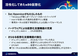 10
活性化してきたx86仮想化
• Xen Hypervisorがもたらしたもの
 「Windowsが動く」オープンソースのハイパーバイザ
 Intel VTを使った代表的な仮想マシン実装
 専用カーネルを使う「準仮想化」による高いパフォーマンス
• ハードウェアによる仮想化支援機能の充実
 VT-x, VT-I, AMD-V … CPUの仮想化
• さらなる仮想化支援機能の強化
 VT-x, VT-I, AMD-V … さらなるパフォーマンス向上
 VT-d, AMD IOMMU… 仮想マシンからのPCIデバイスアクセス
 EPT/NPT … 仮想マシンのメモリアクセス高速化
「カーネルはX86用OSを使用し、I/O部分のみを準仮想化」する方向へ
 