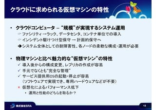 12
クラウドに求められる仮想マシンの特性
• クラウドコンピュータ – “規模”が実現するシステム運用
 ファシリティ →ラック、データセンタ、コンテナ単位での導入
 インシデント駆けつけ型保守 → 計画的保守へ
システム全体としての耐障害性、各ノードの柔軟な構成・運用が必要
• 物理マシンと比べ魅力的な“仮想マシン”の特性
 導入後からの構成変更、レプリカの作成が容易
 手元でなくとも“完全な管理”
 サービス提供用OSの起動・停止が容易
（ソフトウェアで実現でき、専用ハードウェアなどが不要）
 仮想化によるパフォーマンス低下
• 運用と性能のどちらを取るか？
 