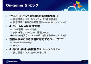 13
On-going なトピック
• “ゲストOS”としての各OSの仮想化サポート
– 仮想環境むけデバイスドライバの標準装備化
– 仮想環境における時間管理（Dynamic Tick、PV Timer）
• よりシームレスな統合管理
– ノード管理ツールの強化
– クラウドとしてのリソース管理ツール
VMwareを買うエンドユーザ、内製するサービスベンダ
• 性能が求められる環境に対応するハードウェア
– Device Passthrough
– SR-IOV
• より安価・高速・高信頼なストレージシステム
– 実は仮想マシンにとって一番大事
 