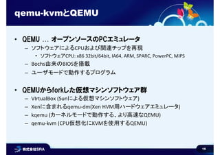 15
qemu-kvmとQEMU
• QEMU … オープンソースのPCエミュレータ
– ソフトウェアによるCPUおよび関連チップを再現
• ソフトウェアCPU: x86 32bit/64bit, IA64, ARM, SPARC, PowerPC, MIPS
– Bochs由来のBIOSを搭載
– ユーザモードで動作するプログラム
• QEMUからforkした仮想マシンソフトウェア群
– VIrtualBox (Sunによる仮想マシンソフトウェア)
– Xenに含まれるqemu-dm(Xen HVM用ハードウェアエミュレータ)
– kqemu (カーネルモードで動作する、より高速なQEMU)
– qemu-kvm (CPU仮想化にKVMを使用するQEMU)
 