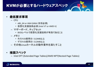 17
KVMが必要とするハードウェアスペック
• 最低要求事項
– CPU
• x86_64 or IA64 (64bit ほぼ必須)
• 仮想化支援技術必須 (Intel VT or AMD-V)
– マザーボード、チップセット
• BIOSレベルで仮想化支援技術が有効であること
– メモリ
• ホストOS使用分: 512MB以上
• ゲストOS使用分: 512MB以上
– その他Linuxカーネルの動作要件を満たすこと
• 推奨スペック
– Intel EPT (Extended Page Tables)/AMD NPT(Nested Page Tables)
 