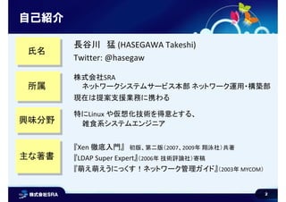 2
自己紹介
所属所属
興味分野興味分野
株式会社SRA
ネットワークシステムサービス本部 ネットワーク運用・構築部
現在は提案支援業務に携わる
特にLinux や仮想化技術を得意とする、
雑食系システムエンジニア
主な著書主な著書
『Xen 徹底入門』 初版、第二版（2007、2009年 翔泳社）共著
『LDAP Super Expert』（2006年 技術評論社）寄稿
『萌え萌えうにっくす！ネットワーク管理ガイド』（2003年 MYCOM）
氏名氏名
長谷川 猛 (HASEGAWA Takeshi)
Twitter: @hasegaw
 
