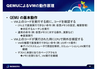 22
QEMUによるVMの動作原理
• QEMU の基本動作
– VM上のコードを実行する前に、コードを確認する
• CPU上で直接実行できない命令（例：仮想メモリの設定、権限管理）
対応するルーチンを実行
• 通常の命令（例：仮想メモリに対する操作、演算など）
直接実行
– VM上のコードが実行された時にCPUで例外を捕捉する
• VMの権限で直接実行できない命令（例：I/Oポート操作）
デバイスエミュレータで原因を解析、エミュレーションしVM実行を
継続
• ゲストに未割り当てのページアクセス
メモリを割り当て、VM実行を継続
 