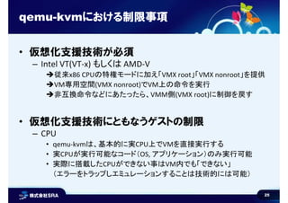 25
qemu-kvmにおける制限事項
• 仮想化支援技術が必須
– Intel VT(VT-x) もしくは AMD-V
従来x86 CPUの特権モードに加え「VMX root」「VMX nonroot」を提供
VM専用空間(VMX nonroot)でVM上の命令を実行
非互換命令などにあたったら、VMM側(VMX root)に制御を戻す
• 仮想化支援技術にともなうゲストの制限
– CPU
• qemu-kvmは、基本的に実CPU上でVMを直接実行する
• 実CPUが実行可能なコード（OS, アプリケーション）のみ実行可能
• 実際に搭載したCPUができない事はVM内でも「できない」
（エラーをトラップしエミュレーションすることは技術的には可能）
 