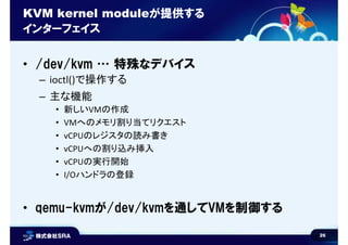 26
KVM kernel moduleが提供する
インターフェイス
• /dev/kvm … 特殊なデバイス
– ioctl()で操作する
– 主な機能
• 新しいVMの作成
• VMへのメモリ割り当てリクエスト
• vCPUのレジスタの読み書き
• vCPUへの割り込み挿入
• vCPUの実行開始
• I/Oハンドラの登録
• qemu-kvmが/dev/kvmを通してVMを制御する
 