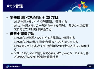 30
メモリ管理
• 実機環境（ベアメタル + OS）では
– OSが物理メモリすべてを認識し、管理する
– OSは、物理メモリの一部をカーネル用とし、各プロセスの要
求に応じてメモリを割り当てる
• 仮想化環境では
– VMMがVM物理メモリすべてを認識し、管理する
– VMMがVMに対して指定容量のメモリを割り当てる
– VMは割り当てられたメモリが物理メモリ全体と信じて動作す
る
– ゲストOSは、VMに割り当てられたメモリからカーネル用、各
プロセス用のメモリ空間を確保する
 