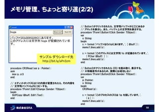 32
メモリ管理、ちょっと寄り道(2/2)
procedure CR3Read(var p : Pointer);
asm
mov p, cr3
end;
// エディットボックスEdit1の内容が変更されたら、その内容を
// 文字列バッファbuffにコピーする。
procedure TForm1.Edit1Change(Sender: TObject);
begin
StrPCopy(@buff, Edit1.Text);
end;
// Button1がクリックされたら、文字列バッファがどこにあるか
// アドレスを表示し、また、バッファ上の文字列を表示する。
procedure TForm1.Button1Click(Sender: TObject);
var
s: String;
begin
s := format('バッファは0x%pにあります。', [ @buff ]);
memo1.lines.add(s);
s := format('このアドレスには文字列 %s が記録されています。',
[ PChar(@buff) ] );
memo1.lines.add(s);
end;
// Button2がクリックされたら CR3 を読み取り、表示する。
// ※特権命令があるため、実際には成功しない
procedure TForm1.Button2Click(Sender: TObject);
var
p: Pointer;
s: String;
begin
CR3Read(p);
s := format('このプロセスのCR3は %p を指しています。',
[ p ] );
memo1.lines.add(s);
end;
サンプル ダウンロード先
http://bit.ly/aPn3zm
 