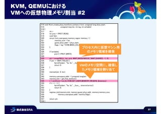 37
KVM, QEMUにおける
VMへの仮想物理メモリ割当 #2
514 void *kvm_create_phys_mem(kvm_context_t kvm, unsigned long phys_start,
515 unsigned long len, int log, int writable)
516 {
517 int r;
518 int prot = PROT_READ;
519 void *ptr;
520 struct kvm_userspace_memory_region memory = {
521 .memory_size = len,
522 .guest_phys_addr = phys_start,
523 .flags = log ? KVM_MEM_LOG_DIRTY_PAGES : 0,
524 };
525
526 if (writable)
527 prot |= PROT_WRITE;
528
530 ptr = mmap(NULL, len, prot, MAP_ANONYMOUS | MAP_SHARED, -1, 0);
535 if (ptr == MAP_FAILED) {
536 fprintf(stderr, "%s: %s", __func__, strerror(errno));
537 return 0;
538 }
539
540 memset(ptr, 0, len);
541
542 memory.userspace_addr = (unsigned long)ptr;
543 memory.slot = get_free_slot(kvm);
549 r = ioctl(kvm->vm_fd, KVM_SET_USER_MEMORY_REGION, &memory);
550 if (r == -1) {
551 fprintf(stderr, "%s: %s", __func__, strerror(errno));
552 return 0;
553 }
554 register_slot(memory.slot, memory.guest_phys_addr, memory.memory_size,
555 memory.userspace_addr, memory.flags);
556
557 return ptr;
558 }
プロセス内に仮想マシン用
のメモリ領域を確保
VMのメモリ空間に、確保し
たメモリ領域を割り当て
 