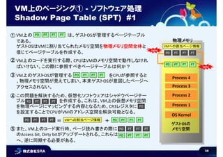 38
VM上のページング① - ソフトウェア処理
Shadow Page Table (SPT) #1
OS Kernel
Process 1
Process 2
Process 3
Process 4
ゲストOSの
メモリ空間
物理メモリ
PTPD PTPD PT PT
PTPD PTPD PT PT
VM上の は、ゲストOSが管理するページテーブル
である。
ゲストOSはVMに割り当てられたメモリ空間を物理メモリ空間全体と
信じてページテーブルを作成する。
PTPD PTPD PT PT
VM上のコードを実行する際、CPUはVMのメモリ空間で動作しなけれ
ばいけない。この際に参照すべきページテーブルは何か？
VM上のゲストOSが管理する をCPUが参照すると
、物理メモリ空間が見えてしまい、本来ゲストOSが意図したページへ
アクセスされない。
PTPD PTPD PT PT
この問題を解決するため、仮想化ソフトウェアはシャドウページテー
ブル を作成する。これは、VM上の仮想メモリ空間
を物理ページにマッピングする内容となるため、CR3レジスタに
を設定することでCPUがVMのアドレス空間を解決可能となる。
PDVMへの割当ページ情報
PTPD PTPD PT PT
また、VM上のコード実行時、ページ読み書きの際に
のAccess bit, Dirty bitがアップデートされる。これらは
へ、逆に同期する必要がある。
PTPD PTPD PT PT PTPD PTPD PT PTVMへの割当ページ情報＝ ＋
PTPD PTPD PT PT
PTPD PTPD PT PT
PD
sync
sync
①
②
③
④
⑤
 