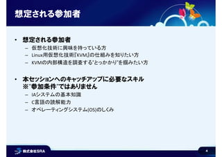 4
想定される参加者
• 想定される参加者
– 仮想化技術に興味を持っている方
– Linux用仮想化技術『KVM』の仕組みを知りたい方
– KVMの内部構造を調査する”とっかかり”を掴みたい方
• 本セッションへのキャッチアップに必要なスキル
※”参加条件”ではありません
– IAシステムの基本知識
– C言語の読解能力
– オペレーティングシステム(OS)のしくみ
 