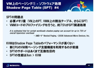 41
VM上のページング① - ソフトウェア処理
Shadow Page Table (SPT) #4
SPTの問題点
• 必要メモリ量 (VM上のPT, VMM上の割当テーブル、さらにSPT)
• VMMコードのプロファイリングを行うと、約75%がSPT関連処理
It is estimated that for certain workloads shadow paging can account for up to 75% of
overall hypervisor overhead.
- AMD-V™ Nested Paging, ©2008 Advanced Micro Devices, Inc.
KVMはShadow Page Tableのパフォーマンスが高くない
• 新CPUのVM用ページング支援機能を利用するのが前提
• SPTのサポートはあくまで互換性目的
• SPTの性能はXen > KVM
 