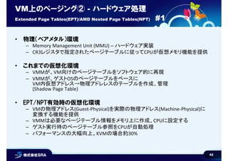 42
VM上のページング② - ハードウェア処理
Extended Page Tables(EPT)/AMD Nested Page Tables(NPT) #1
• 物理（ベアメタル）環境
– Memory Management Unit (MMU) – ハードウェア実装
– CR3レジスタで指定されたページテーブルに従ってCPUが仮想メモリ機能を提供
• これまでの仮想化環境
– VMMが、VM向けのページテーブルをソフトウェア的に再現
– VMMが、ゲストOSのページテーブルをベースに
VM内仮想アドレス→物理アドレレスのテーブルを作成、管理
(Shadow Page Table)
• EPT/NPT有効時の仮想化環境
– VMの物理アドレス(Guest-Physical)を実際の物理アドレス(Machine-Physical)に
変換する機能を提供
– VMMは必要なページテーブル情報をメモリ上に作成、CPUに設定する
– ゲスト実行時のページテーブル参照をCPUが自動処理
– パフォーマンスの大幅向上。KVMの場合約30%
 