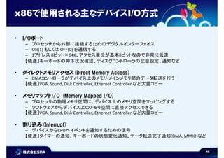 46
• I/Oポート
– プロセッサから外部に接続するためのデジタルインターフェイス
– ON(1) もしくは OFF(0) を通信する
– 1アドレス 8ビット×64K、アクセス単位が基本8ビットなので非常に低速
【使途】キーボードの押下状況確認、ディスクコントローラの状態設定、通知など
• ダイレクトメモリアクセス(Direct Memory Access)
– DMAコントローラがデバイス上のメモリ-メインメモリ間のデータ転送を行う
【使途】VGA, Sound, Disk Controller, Ethernet Controller など大量コピー
• メモリマップドI/O (Memory Mapped I/O)
– プロセッサの物理メモリ空間に、デバイス上のメモリ空間をマッピングする
– ソフトウェアからデバイス上のメモリ空間に直接アクセスできる
【使途】VGA, Sound, Disk Controller, Ethernet Controller など大量コピー
• 割り込み(Interrupt)
– デバイスからCPUへイベントを通知するための信号
【使途】タイマーの通知、キーボードの状態変化通知、データ転送完了通知(DMA, MMIO)など
x86で使用される主なデバイスI/O方式
 