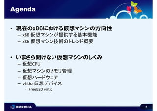5
Agenda
• 現在のx86における仮想マシンの方向性
– x86 仮想マシンが提供する基本機能
– x86 仮想マシン技術のトレンド概要
• いまさら聞けない仮想マシンのしくみ
– 仮想CPU
– 仮想マシンのメモリ管理
– 仮想ハードウェア
– virtio 仮想デバイス
• FreeBSD virtio
 
