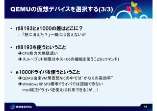 53
QEMUの仮想デバイスを選択する(3/3)
• rtl8193とe1000の差はどこに？
– 「熱に消えた？」一概には言えないが
• rtl8193を使うということ
CPU能力の無駄遣い
スループット制限はホストOSの機能を使うこと(tcコマンド)
• e1000ドライバを使うということ
QEMU由来VM用仮想NICの中では“かなりの高効率”
Windows XP SP3標準ドライバでは認識できない
Intel純正ドライバを使えば利用できる（が…）
 