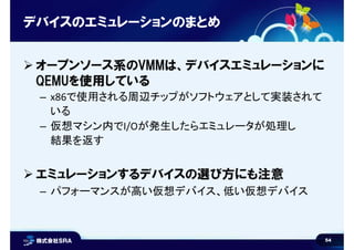 54
デバイスのエミュレーションのまとめ
 オープンソース系のVMMは、デバイスエミュレーションに
QEMUを使用している
– x86で使用される周辺チップがソフトウェアとして実装されて
いる
– 仮想マシン内でI/Oが発生したらエミュレータが処理し
結果を返す
 エミュレーションするデバイスの選び方にも注意
– パフォーマンスが高い仮想デバイス、低い仮想デバイス
 