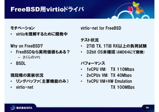 66
FreeBSD用virtioドライバ
モチベーション
• virtioを理解するために開発中
Why on FreeBSD?
• FreeBSDなら実用価値もある？
– さくらのVPS
• BSDL
現段階の実装状況
• リングバッファ（主要機能のみ）
• virtio-net
virtio-net for FreeBSD
テスト状況
• 2TiB TX, 1TiB RX以上の負荷試験
• 32bit OS未確認(AMD64にて開発)
パフォーマンス
• 1vCPU VM: TX 110Mbps
• 2vCPUs VM: TX 40Mbps
• 1vCPU VM+HW Emulation
TX 100MBps
 