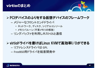 67
virtioのまとめ
 PCIデバイスのふりをする仮想デバイスのフレームワーク
– メジャーなフロントエンドドライバ
• ネットワーク、ディスク、シリアルコンソール
• メモリバルーン（不要メモリの解放）
– リングバッファを利用しホストOSと通信
 virtioドライバを書けばLinux KVMで高効率I/Oができる
– リファレンスドライバは GPL
– FreeBSD用ドライバを鋭意開発中
 