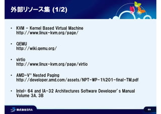 69
外部リソース集 (1/2)
• KVM - Kernel Based Virtual Machine
http://www.linux-kvm.org/page/
• QEMU
http://wiki.qemu.org/
• virtio
http://www.linux-kvm.org/page/virtio
• AMD-V™ Nested Paging
http://developer.amd.com/assets/NPT-WP-1%201-final-TM.pdf
• Intel® 64 and IA-32 Architectures Software Developer’s Manual
Volume 3A, 3B
 