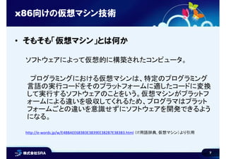7
x86向けの仮想マシン技術
• そもそも「仮想マシン」とは何か
ソフトウェアによって仮想的に構築されたコンピュータ。
プログラミングにおける仮想マシンは、特定のプログラミング
言語の実行コードをそのプラットフォームに適したコードに変換
して実行するソフトウェアのことをいう。仮想マシンがプラットフ
ォームによる違いを吸収してくれるため、プログラマはプラット
フォームごとの違いを意識せずにソフトウェアを開発できるよう
になる。
http://e-words.jp/w/E4BBAEE683B3E3839EE382B7E383B3.html （IT用語辞典, 仮想マシン）より引用
 