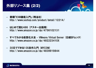 70
外部リソース集 (2/2)
– 書籍『KVM徹底入門』(翔泳社)
http://www.seshop.com/product/detail/12214/
– はじめて読む486 (アスキー出版局)
http://www.amazon.co.jp/dp/4756102131
– すべてわかる仮想化大全 – VMware/Virtual Server (日経BPムック)
http://www.amazon.co.jp/dp/482223410X
– 30日でできる! OS自作入門 (MYCOM)
http://www.amazon.co.jp/dp/4839919844
 
