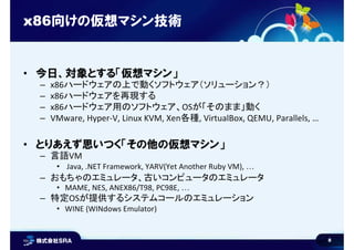 8
x86向けの仮想マシン技術
• 今日、対象とする「仮想マシン」
– x86ハードウェアの上で動くソフトウェア（ソリューション？）
– x86ハードウェアを再現する
– x86ハードウェア用のソフトウェア、OSが「そのまま」動く
– VMware, Hyper-V, Linux KVM, Xen各種, VirtualBox, QEMU, Parallels, …
• とりあえず思いつく「その他の仮想マシン」
– 言語VM
• Java, .NET Framework, YARV(Yet Another Ruby VM), …
– おもちゃのエミュレータ、古いコンピュータのエミュレータ
• MAME, NES, ANEX86/T98, PC98E, …
– 特定OSが提供するシステムコールのエミュレーション
• WINE (WINdows Emulator)
 
