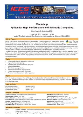Workshop
         Python for High Performance and Scientific Computing
                                                 http://www.dlr.de/sc/iccs2011

                                      June 1-3, 2011, Tsukuba, Japan
               part of The International Conference on Computational Science (ICCS 2011)
Call for Papers
Python is an accepted high-level programming language with a growing community in academia and industry.
Beside its original use as a scripting language for web applications, today Python is a general-purpose langua-
ge adopted by many scientific applications like CFD, bio molecular simulation, AI, scientific visualization etc. More and more industrial
domains are turning towards it as well, such as robotics, semiconductor manufacturing, automotive solutions, telecommunication, com-
puter graphics, and games. In all fields, the use of Python for scientific, high performance parallel, and distributed computing, as well as
general scripted automation is increasing. Moreover, Python is well-suited for education in scientific computing.
The workshop aims at bringing together researchers and practitioners from industry and academia using Python for all aspects of high
performance and scientific computing. The goal is to present Python-based scientific applications and libraries, to discuss general topics
regarding the use of Python (such as language design and performance issues), and to share experience using Python in scientific
computing education.

Topics
•   Python-based scientific applications and libraries
•   High performance computing
•   Parallel Python-based programming languages
•   Scientific visualization
•   Scientific computing education
•   Python performance and language issues
•   Problem solving environments with Python
•   Performance analysis tools for Python application

Papers
We invite you to submit a paper of up to 10 pages formatted according to the rules of Procedia Computer Science via the
ICCS 2011 conference submission system selecting our workshop Python for High Performance and Scientific Computing
in the drop-down menu.

Important Dates
Full paper submission:                January 10, 2011
Notification of acceptance:           February 20, 2011
Camera-ready papers:                  March 7, 2011

Program Committee
Achim Basermann, German Aerospace Center, Germany                              Mike Müller, Python Academy, Germany
David Beazley, Dabeaz, LLC, USA                                                Travis Oliphant, Enthought, Inc., USA
William E. Hart, Sandia National Laboratories, USA                             Fernando Pérez, University of California, Berkeley, USA
Konrad Hinsen, Centre de Biophysique Moléculaire, CNRS Orléans, France         Massimo Di Pierro, DePaul University, USA
Andreas Klöckner, New York University, USA                                     Marc Poinot, ONERA, France
Maurice Ling, Singapore Polytechnic, Singapore                                 William Scullin, Argonne National Laboratory, USA
Stuart Mitchell, The University of Auckland, New Zealand                       Gaël Varoquaux, INRIA, France

Workshop Organizers
Chair:             Andreas Schreiber, German Aerospace Center (DLR), Germany
                   E-Mail: iccs2011@dlr.de
Co-Chair:          Guy K. Kloss, Auckland University of Technology, New Zealand
 