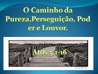 O Caminho da Pureza,Perseguição, Poder e Louvor. Atos 5.1-16 