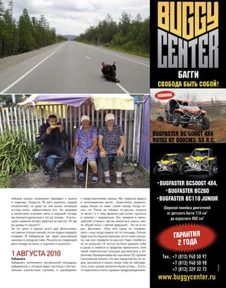 лейший наклон неминуемо приводил к  заносу
и  падению. Скорость 30  км/ч казалась первой
космической, но  даже на  ней жижа, летевшая
из-под  колес, забрызгивала все. На  заправку
в  маленьком островке света и  хорошей погоды
мы въехали уделанные с ног до головы… И услы-
шали наивный вопрос девочки за кассой: «А где
вы дождь-то нашли?»…
За  тот день я  сделал всего два фотоснимка,
но схватилстолькоэмоций,что их труднопередать
словами. В  Хабаровске нас ждал вкуснейший
шашлык и холодное пиво. Решили на следующий
день никуда не ехать, а отдыхать и сушиться.
1АВГУСТА2010
Хабаровск
Хабаровск запомнился центральной площадью,
набережной, к которой ведет лестница с бесчис-
ленным количеством ступенек, и  «разборкой»
с  представителями закона. Мы перешли дорогу
в  неположенном месте… Блюститель правопо-
рядка бежал за  нами, сломя голову. Когда по-
нял, что  Паоло не  говорит по-русски, кинулся
за мной—я к тому времени уже успел скрыться
в  палатке с  мороженым. Нас привели в  мили-
цейский «стакан», где мы имели все шансы най-
ти общий язык с милой девушкой… Но не в тот
раз. Дословно: «Они мне сразу не  понрави-
лись—еще когда ходили тут по площади. Сейчас
будут косить под иностранцев, хотя я сама слыша-
ла, как они говорили по-русски! Надо «пробить»
их по розыску!» Я честно пытался держать себя
в руках и смеялся в пределах приличного, хотя
своей комичностью ситуация располагала к  об-
ратному.Промариновавнасеще минут20,суровая
полисменша поняла, что ниц перед ней мы не па-
дем, раскаянья в наших лицах тоже не наблюда-
лось, а вот штраф заплатить были готовы… В ито-
ге отделались очень суровым предупреждением.
моторевю 10/98 2010 101
без границ
•Bugfaster BC500GT 4Х4,
•Bugfaster BC260
•Bugfaster BC110 JunioR
Тел.: +7 (812) 940 50 97
+7 (812) 940 50 98
+7 (812) 329 32 72
БАГГИ
СВОБОДА БЫТЬ СОБОЙ!
ГАРАНТИЯ
2 ГОДА
www.buggycenter.ru
Bugfaster BC-500GT 4X4
Rotax V2 800cм3, 55 л.с.
Широкая линейка двигателей
от детского багги 110 см3
до взрослого 800 см3
 