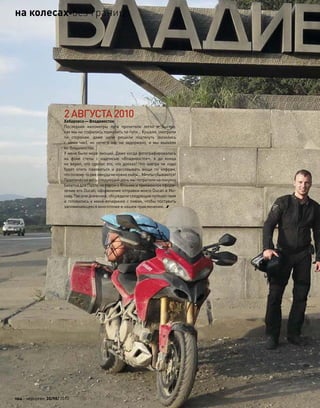 2АВГУСТА2010
Хабаровск—Владивосток
Последние километры пути пролетели легко и  быстро,
как мы ни старались тормозить по пути… Кушали, смотрели
по  сторонам, даже цепи решили подтянуть (возились
с  ними час), но  ничего нас не  задержало, и  мы въехали
во Владивосток.
У меня было море эмоций. Даже когда фотографировались
на  фоне стелы с  надписью «Владивосток», я  до  конца
не верил, что сделал это, что доехал! Что завтра не надо
будет опять паковаться и  рассовывать вещи по  кофрам,
что почему-то уженикудане нужноехать…Мечтысбываются!
Практически весь следующий день мы потратили на покупку
билетов для Паоло на паром в Японию и таможенное оформ-
ление его Ducati, оформление отправки моего Ducati в Мо-
скву. Писали дневники, обсуждали следующие путешествия
и готовились к мини-вечеринке с пивом, чтобы поставить
запоминающееся многоточие в нашем приключении…
102 моторевю 10/98/ 2010
на колесахбез границ
 