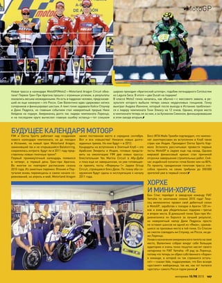 FIM и  Dorna Sports работают над  созданием
нового календаря чемпионата, но  до  поездки
в  Испанию, на  новый трек Motorland Aragon,
заменивший так и не открывшийся Balatonring,
сохранялась интрига: будут ли в 2011 году пред-
ставлены новые гоночные треки?
Первый промежуточный календарь появился
в  четверг, в  первый день Гран-при  Арагона.
Во  многом он повторяет расписание сезона
2010 года. Из заметных перемен: Япония и Пор-
тугалия вновь перемещены в самое начало со-
ревнований, на апрель и май, Motorland Aragon
занял постоянное место в  середине сентября.
Вот и  все новшества! Никаких новых долго-
жданных треков. Но они будут—в 2012.
Кандидаты на вступление в Элитный Клуб—это
Арабские Эмираты и  Индия, готовые предста-
вить на  омологацию FIM две новых трассы:
блистательная Yas Marina Circuit в  Абу-Даби
и пока еще не завершенная, но уже готовящая-
ся принять тесты «Формулы-1» Jaypee Group
Circuit, строящаяся близ Дели. По плану оба со-
оружения будут сданы в эксплуатацию к началу
2011 года.
Босс IRTA Майк Тримби подтвердил, что чемпио-
нат заинтересован во вступлении в Клуб таких
стран как Индия. Президент Dorna Sports Кар-
мело Эспелета рассчитывал провести первые
тесты MotoGP в Jaypee еще год назад. Однако
мировой финансовый кризис стал причиной
отсрочки завершения строительных работ. Сей-
час индийский полигон готов более чем на 80%.
По  проекту, грандиозная гоночная трасса спо-
собна принять на  своих трибунах до  200000
зрителей уже в первый сезон!
ХОРХЕ
И МИНИ-ХОРХЕ
Бен Спис перейдет в  заводскую команду FIAT
Yamaha по  окончании сезона 2010  года! Теха-
сец великолепно провел свой дебютный сезон
в MotoGP, заработав к поездке в Арагон 120 оч-
ков и  взяв два убедительных подиума—третье
и второе места. В домашней гонке Гран-при Ин-
дианаполиса он боролся за  лучший результат,
но  невероятный напор Дани Педросы просто
не оставил шансов ни одной из «Ямах», сражав-
шихся за призовые места в той гонке. Со Списом
не смогли совладать ни Стоунер, ни Росси, ни да-
же Лоренцо.
Узнаво назначенииамериканскогопилотана свое
место, Валентино собрал вокруг себя большую
аудиторию и очень тонко пошутил насчет своего
напарника по FIAT Yamaha: «Я рад за Лоренцо,
потому что теперь он обрел собственного «Хорхе»
в  команде, в  которой он так стремился остать-
ся!»—сказал Vale, подразумевая, что Бен вскоре
«достанет» майорканца, так же, как тот пытался
«достать» самого Росси годом ранее.
БУДУЩЕЕКАЛЕНДАРЯMOTOGP
Новая трасса в календаре MotoGP/Moto2—Motorland Aragon Circuit обка-
тана! Первое Гран-При Арагона прошло с огромным успехом, а результаты
оказались весьма неожиданными. Но есть в паддоках человек, предсказав-
ший их еще накануне—это Росси. Сам Валентино едва сдерживал натиск
соперников и финишировал шестым. А темп гонке задавали Кейси Стоунер
и  Дани Педроса, но  главным событием стал невероятный прорыв Ники
Хейдена на  подиум. Американец долго пас лидера чемпионата Лоренцо,
и  на  последнем круге вычислил главную ошибку испанца—тот слишком
широко проходил «Арагонский штопор», подобие легендарного Corckscrew
из Laguna Seca. В итоге—два Ducati на подиуме!
В классе Moto2 гонка началась, как обычно—с массового завала, в ре-
зультате которого выбыли пятеро самых неудачливых гонщиков. Гонку
выиграл Андреа Ианнони, который после выезда в Испанию приблизил-
ся к лидеру чемпионата Тони Элиасу на 12 очков. Однако, второе место
в чемпионате теперь не за ним, а за Хулианом Симоном, финишировавшим
в этом заезде вторым.
моторевю 10/98 2010 107
MotoGP
 