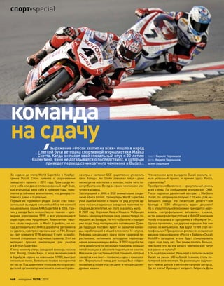 За неделю до этапа World Superbike в Нюрбур-
гринге Ducati Corse заявила о  сворачивании
заводского проекта с 2011 года. Гром среди яс-
ного неба или давно спланированный ход? Зная,
как итальянцы вели себя в прежние годы, появ-
ляется устойчивое впечатление, что демарш го-
товился давно и тщательно.
Первым из  «громких» уходов Ducati стал пока-
зательный выход из сильнейшей (на тот момент)
национальной серии AMA Superbike в 2006. При-
чин у завода было множество, но главная—чрез-
мерная дороговизна 999R и  все улучшавшиеся
характеристики «рядников». Аналогичная «вол-
на» стала накрывать и  World Superbike, но  ко-
гда договориться с AMA о доработке регламента
не удалось, навстречу сделали шаг из FIM. Вскоре
на свет появился 1198-кубовый V-twin, разрабо-
танный специально под новые правила. Этот же
мотоцикл прошел омологацию для  участия
и в British Superbike.
К тому моменту статус заводской команды носила
GSE Racing. Шейн Бирн, с  хода включившийся
в борьбу за корону на новеньком 1098R, выиграл
несколько гонок, буквально порвав конкурентов
на части. Под давлением японских мотопроизво-
дителей организатор чемпионата изменил прави-
ла игры и заставил GSE существенно утяжелить
свои болиды. Но  Шейн завоевал титул—даже
несмотря на все палки в колесах, после чего по-
кинул Британию. Вслед за своим чемпионом уле-
тучился и завод.
За ситуацией в AMA и BSB внимательно следи-
ли из офиса Infront. Промоутеры World Superbike
учли ошибки коллег и пошли на ряд уступок од-
ному из самых одиозных заводских проектов по-
следних десятилетий, но этого оказалось мало.
В 2009 году Нориюки Хага и Мишель Фабрицио
бились за корону в полную силу, демонстрируя со-
вершенство болидов. Но что-то было не в порядке
уже тогда. Уход «потерявшего мотивацию» Дави-
де Тардоцци поставил крест на развитии коман-
ды, заработавшей в общей сложности 16 титулов.
Реформа, начавшаяся сразу после кадровой пе-
рестановки, напомнила запоздалое перевоору-
жение армии накануне войны. В 2010 году оба пи-
лота заработали по несколько подиумов, но выше
пятой позиции в абсолюте подняться не смогли.
Механизм дал системный сбой, починить который
завод так и не смог—появились идеи о «замороз-
ке». Формальный повод для выхода был найден:
неравные условия участия двух- и четырехцилин-
дровых машин.
Что на самом деле вынудило Ducati закрыть са-
мый успешный проект, и  причем здесь Росси,
спросите вы?
Приобретение Валентино—краеугольный камень
всей схемы. По  сообщениям итальянских СМИ,
Росси подписал двухлетний контракт с Marlboro
Ducati, по которому он получит €15 млн. Для не-
большого завода это гигантские деньги—вся
бригада в  SBK обходилась вдвое дешевле!
Но в эпоху тотальной экономии приходится жерт-
вовать «непрофильными активами»: скажем,
не такдавнорадиприсутствияв MotoGPкомпания
Honda отказалась от программы в «Формуле-1»…
Однако прототипы, как дорогие игрушки: без них
скучно, но жить можно. Как вдруг 1198R стал не-
профильным? Грандиозная рекламно-имиджевая
машина под названием «Росси + Хейден = Ducati
MotoGP» запущена, и  она будет стимулировать
спрос еще пару лет. Так зачем платить больше,
тем более что за эти деньги чемпионский титул
все равно не купить?
Есть еще один нюанс. Речь идет о попытке выхода
Ducati на рынок 600-кубовой техники, столь по-
пулярной во всем мире. На реализацию задуман-
ного нужны деньги и интеллектуальные ресурсы.
Где их взять? Президент холдинга Габриэль Дель
текст: Кирилл Чернышев
фото: Кирилл Чернышев,
архив редакции
Выражение «Росси хватит на всех» пошло в народ
с легкой руки ветерана спортивной журналистики Майка
Скотта. Когда он писал свой эпохальный опус к 30-летию
Валентино, явно не догадывался о последствиях, к которым
приведет переход семикратного чемпиона в Ducati…
команда
на сдачу
108 моторевю 10/98/ 2010
спортspecial
 