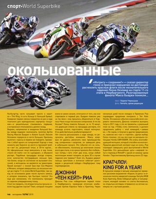 Nurburgring часто называют просто и  корот-
ко—The Ring, то есть Кольцо (с большой буквы).
Коварная первая связка поворотов не раз в ходе
гоночного дня преподносила сюрпризы гонщи-
кам—и  решительные становились первыми,
а осторожные откатывались далеко назад.
Видимо, напряжение в ожидании большой бит-
вы между лидером чемпионата, пилотом Aprilia
Racing Максом Бьяджи и Alstare Suzuki Леоном
Хезламом переросло в нечто большее: британец
вылетел с трассы в первом же повороте, прихва-
тив с собой одного из соперников! Корсар к тому
моменту уже боролся за место в призовой трой-
ке—вот он, досрочный титул, в  20-ти кругах…
Но  официальные лица вмешались в  ход гонки,
стоило ей пойти «не по сценарию», и объявили
рестарт. Подобные процедуры всегда спорны,
если количество пострадавших меньше трех,
тем более, когда их состояние не вызывает опа-
сений, а мотоциклы не валяются на траектории.
Яркий контраст с  гонкой Гран-при  Сан-Марино
в Мизано, которая завершилась за несколько ми-
нут до старта 11-го этапа World Superbike: там за-
езд не  остановили даже после жуткого замеса,
в  котором оказались три быстрых пилота! Это
еще  раз напомнило, что  чемпионаты проходят
по заранее утвержденному плану.
Стоит ли говорить, что вторая попытка прошла со-
всем под другим соусом? Темп, который гонщики
взяли в самом начале, отличался от того, как они
стартовали в  первый раз. Бьяджи повезло уже
не так явно—ему пришлось обороняться от Кар-
лоса Чеки и еще нескольких соперников. А что же
Хезлам? Леону повезло больше: за те 15 минут,
что дирекция отвела на процедуру рестарта, его
команда успела подготовить новый мотоцикл.
И он действительно реабилитировался!
Нет смысла рассказывать о ходе заезда, но ре-
зультаты достойны внимания. Максу впер-
вые не  удалось увеличить свое преимущество
над  соперником—напротив, он завершил день
в небольшом минусе. Это событие его не силь-
но обеспокоило, поскольку до окончания сезона
всего два этапа, и их нужно проехать без глобаль-
ных потерь—чего стоят два очка, когда любой
мотогонщик может потерять за день 50 в случае
падения или травмы? Зная это, Бьяджи держит
пальцы крестиком и  всячески избегает разго-
воров о  досрочной победе—Нюрбургринг тому
подтверждение.
ДЖОННИ
«ТЕНКЕЙТ»РИА
Джонни Риа стал победителем первой гонки
в  Нюрбургринге, провернув отличную комби-
нацию против Карлоса Чеки и  Кратчлоу. Через
несколько дней после поездки в  Германию Риа
подтвердил продление контракта с  Ten Kate
Honda. Это важное событие в масштабе всего ми-
рового чемпионата. Джонни готовится выиграть
титул в 2011 году, и это не прожекты, а реальный
план на год: «Чтобы стать чемпионом, я должен
продолжить работу с  этой командой,—заявил
он.—Не скрою, я получил и другие предложения,
но, взвесив все «за» и «против», сделал выбор.
Сезон показал, что мы все еще не раскрыли по-
тенциал Honda CBR1000RR. Это очень многообе-
щающий мотоцикл, который способен на многое».
Продлив двухлетний контракт еще на сезон, Риа
планирует завершить цикл выступлений в World
Superbike. Его дальнейшая цель—мировой ти-
тул и переход в MotoGP с одной из команд «дома
Honda». Перспективному британцу всего 23 года.
КРАТЧЛОУ:
KINGFORAYEAR!
В прошлом номере я весьма неаккуратно приме-
нил расхожее выражение «Король на день» в от-
ношении пилота заводской команды Yamaha WSB
Кола Кратчлоу. Взяв победный дубль в Сильвер-
стоуне, молодой человек со слегка бесноватым,
но открытым взглядом отправился на летние ка-
никулы не с пустыми руками…
окольцованные
текст: Кирилл Чернышев
фото: Yamaha, архив редакции
«Интригу—сохраним!»—сказал директор
гонок и приказал маршалам на дистанции
расчехлить красные флаги после незначительного
падения Леона Хезлама на старте 11-го
этапа в Нюрбургринге. Разочарованные
фанаты Макса Бьяджи поникли…
110 моторевю 10/98/ 2010
спортWorld Superbike
 