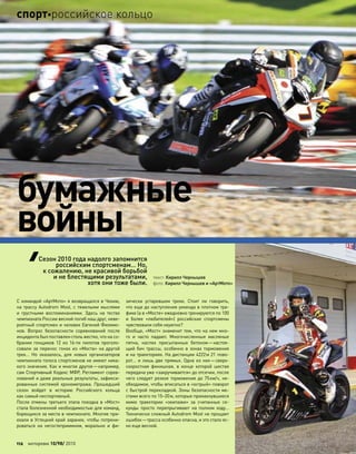 С командой «АртМото» я возвращался в Чехию,
на трассу Autodrom Most, с тяжелыми мыслями
и  грустными воспоминаниями. Здесь на  тестах
чемпионата России весной погиб наш друг, неве-
роятный спортсмен и человек Евгений Филимо-
нов. Вопрос безопасности соревнований после
инцидента был поставлен столь жестко, что на со-
брании гонщиков 12 из  16-ти пилотов проголо-
совали за  перенос гонок из  «Моста» на  другой
трек… Но  оказалось, для  новых организаторов
чемпионата голоса спортсменов не имеют ника-
кого значения. Как и многое другое—например,
сам Спортивный Кодекс МФР, Регламент сорев-
нований и даже реальные результаты, зафикси-
рованные системой хронометража. Прошедший
сезон войдет в  историю Российского кольца
как самый неспортивный.
После отмены третьего этапа поездка в «Мост»
стала болезненной необходимостью для команд,
борющихся за места в чемпионате. Многие при-
ехали в Устецкий край заранее, чтобы потрени-
роваться на  негостеприимном, морально и  фи-
зически устаревшем треке. Стоит  ли говорить,
что еще до наступления уикенда в плотном тра-
фике (а в «Мосте» ежедневно тренируются по 100
и  более «любителей») российские спортсмены
чувствовали себя неуютно?
Вообще, «Мост» знаменит тем, что на нем мно-
го и  часто падают. Многочисленные масляные
пятна, наспех присыпанные бетоном—настоя-
щий бич трассы, особенно в  зонах торможения
и на траекториях. На дистанции 4222м 21 пово-
рот… и лишь две прямых. Одна из них—сверх-
скоростная финишная, в  конце которой шестая
передача уже «закручивается» до отсечки, после
чего следует резкое торможение до 75км/ч, не-
обходимое, чтобы вписаться в «острый» поворот
с быстрой перекладкой. Зоны безопасности ме-
стами всего по 15–20м, которые промахнувшиеся
мимо траектории «экипажи» за  считанные се-
кунды просто перепрыгивают на  полном ходу…
Технически сложный Autodrom Most не прощает
ошибок—трасса особенно опасна, и это стало яс-
но еще весной.
бумажные
войны
текст: Кирилл Чернышев
фото: Кирилл Чернышев и «АртМото»
Сезон 2010 года надолго запомнится
российским спортсменам… Но,
к сожалению, не красивой борьбой
и не блестящими результатами,
хотя они тоже были.
112 моторевю 10/98/ 2010
спортроссийское кольцо
 