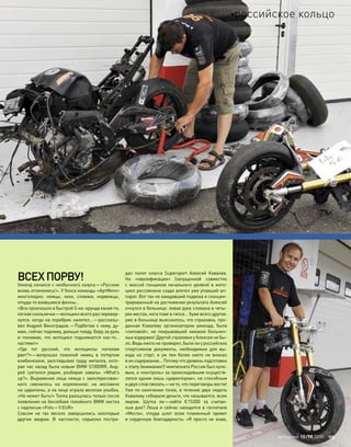 ВСЕХПОРВУ!
Уикенд начался с необычного казуса—«Русские
вновь отличились!». У бокса команды «АртМото»
многолюдно: немцы, чехи, словаки, норвежцы,
откуда-то взявшиеся финны…
«Все произошло в быстрой S-ке: ерунда какая-то,
легкая скользячка—мотоцикл всего раз перевер-
нулся, когда на поребрик налетел…—рассказы-
вал Андрей Виноградов.—Подбегаю к нему, ду-
маю, сейчас подниму, дальше поеду. Беру за руль
и  понимаю, что  мотоцикл поднимается как-то…
частями!»
«Где тот русский, что  мотоциклы пополам
рвет?»—вопрошал пожилой немец в  потертом
комбинезоне, разглядывая груду металла, кото-
рая час назад была новым BMW S1000RR. Анд-
рей суетился рядом, разбирая завалы: «What’s
up?». Выражение лица немца с заинтересован-
ного сменилось на  изумленное: на  москвиче
ни царапины, а на лице играла веселая улыбка.
«Не может быть!» Толпа разошлась только после
появления на бензобаке покойного BMW листка
с надписью «Foto—5 EUR»
Совсем не  так весело завершились некоторые
другие аварии. В  частности, серьезно постра-
дал пилот класса Supersport Алексей Ковалев.
На  «квалификации» (запущенной совместно
с  массой гонщиков начального уровня) в  мото-
цикл россиянина сзади влетел уже упавший ап-
парат. Вот так не ожидавший подвоха и сконцен-
трированный на достижении результата Алексей
очнулся в больнице: левая рука сломана в четы-
рех местах, нога тоже в гипсе… Хуже всего другое:
уже в больнице выяснилось, что страховка, про-
данная Ковалеву организатором уикенда, была
«липовой», не  покрывавшей никаких больнич-
ных издержек! Другой страховки у Алексея не бы-
ло. Ведь никто не проверял, были ли у российских
спортсменов документы, необходимые для  вы-
хода на  старт, и  уж  тем  более никто не  вникал
в их содержание… Потому что уровень подготовки
к этапу (внимание!) чемпионата России был нуле-
вым, а «контроль» за происходившим осуществ-
лялся одним лишь «директором», не способным
и двух слов связать—не то, что переговоры вести!
Уже по окончании гонок, в течение двух недель
Ковалеву собирали деньги, что называется, всем
миром. Шутка  ли—найти €15000 за  считан-
ные дни? Леша и сейчас находится в госпитале
«Моста», откуда шлет всем пламенный привет
и сердечную благодарность: «Я просто не знаю,
моторевю 10/98 2010 113
российское кольцо
 