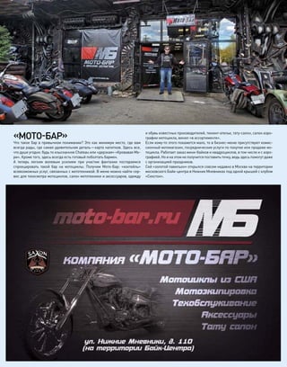 «МОТО-БАР»
Что такое бар в привычном понимании? Это как минимум место, где вам
всегда рады, где самая удивительная деталь—карта напитков. Здесь все,
что душе угодно: будь то изысканное Chateau или «дерзкая» «Кровавая Ме-
ри». Кроме того, здесь всегда есть готовый поболтать бармен.
А  теперь легким волевым усилием при  участии фантазии постараемся
спроецировать такой бар на  мотоциклы. Получим Мото-Бар: «коктейль»
всевозможных услуг, связанных с мототехникой. В меню можно найти сер-
вис для техосмотра мотоциклов, салон мототехники и аксессуаров, одежду
и обувь известных производителей, тюнинг-ателье, тату-салон, салон аэро-
графии мотоцикла, винил «в ассортименте».
Если кому-то этого покажется мало, то в бизнес-меню присутствуют комис-
сионный мотомагазин, посреднические услуги по покупке или продаже мо-
тоцикла. Работает заказ мини-байков и квадроциклов, в том числе и с аэро-
графией. Но и на этом не получится поставить точку, ведь здесь помогут даже
с организацией праздников.
Сей «золотой павильон» открылся совсем недавно в Москве на территории
московского Байк-центра в Нижних Мневниках под одной крышей с клубом
«Секстон».
 