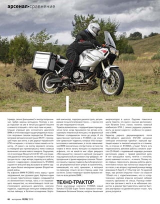 (правда, сильно фальшивил) и иногда капризни-
чал, требуя замены мотоцикла. Поэтому к  озе-
ру подъехал на уже в пятый раз другой машине
и немного оглохший—петь я все-таки не умею…
Слушая угрюмый рев оппозитного двигателя
BMW,я отчетливовиделнад регулируемымпо вы-
соте ветровым стеклом перекрестье 20-милли-
метровой автоматической пушки MG FF, стреляв-
шей через вал винта, и уже держал «вражеский»
KTM «на мушке»—осталось только нажать на га-
шетку… И нажал—на кнопку звукового сигнала,
в очередной раз промахнувшись мимо клавиши
включения сигнала левого поворота. Ощущения,
что я пилотирую Messerschmitt Bf. 109, а не управ-
ляюдорожныммотоциклом,не покидаломенявсе
три дня теста—звук мотора, характер его работы,
немного «задумчивая» управляемость R1200GS
и даже его внешний вид вызывали в памяти кад-
ры черно-белых кинохроник времен Второй ми-
ровой войны.
На асфальте BMW R1200GS очень хорош—даже
загруженный, как грузовое судно. Картина «один
из лучших туристических эндуро» складывается
из  великолепного мотора, пусть и  не  поражаю-
щего мощностью, но  впечатляющего тягой ше-
стилитрового дизельного двигателя, «мягких»
подвесок, наделяющих мотоцикл комфортабель-
ностью лайнера, и богатым оснащением. Борто-
вой компьютер, подогрев рукояток руля, регули-
руемое по высоте ветровое стекло…—про все это
мы уже неоднократно писали.
Тормоза великолепны—передний даже периоди-
чески пугал, когда принимался так ретиво оста-
навливать тяжеленный мотоцикл, что фирменный
Telelever «складывался» почти до  упора. И  это
единственная претензия к  R1200GS—уж  слиш-
ком «диванные» подвески, которые и без нагруз-
ки казались «мягковатыми», а после навьючива-
ния BMW окончательно «погрустнели» и стали так
плавно и мягко качать мотоцикл на неровностях
асфальта, что  на  какой-то  миг образ ревущего
«Мессершмитта» сменился картиной скачущего
под радикальный рэп розового лоу-райдера с не-
прозрачным от дыма марихуаны салоном. Попыт-
ка «зажать» заднюю подвеску была безрезультат-
на: регулировочный винт уперся в ограничитель,
намекавший, что  «всё, приехали», а  мотоцикл
по-прежнему «плыл» во все стороны, даже стоя
на месте. Слово «перегруз» яркими буквами ми-
гало на всех деталях BMW…
ТЕХНО-ТРАКТОР
После усыпляюще «мягкого» R1200GS новый
Yamaha XTZ1200 Super Tenere показался непро-
биваемым бетонным блоком, напрочь лишенным
амортизаторов в  шасси. Ощутимо повысился
центр тяжести, что вкупе с высоко расположен-
ным багажом (стол, стулья, палатки, кожаный
комбинезон KTM…) сильно ухудшило управляе-
мость на малой скорости—особенно по сравне-
нию с BMW.
Характер рядного двухцилиндрового почти
1200-кубового двигателя XTZ1200 напомнил
немецкую оппозитную «двойку»: хороший кру-
тящий момент и никакой мощности и в помине.
Но, в  отличие от  R1200GS, у  Super Tenere есть
переключатель режимов работы силового агре-
гата (D–Mode)—подававший надежды рычажок
расположен рядом с  правой рукояткой руля.
И  вот трясущийся палец тянется к  кнопочке,
резко нажимает на нее и… и ничего. Потому что,
во-первых, переключать режимы работы двига-
теля можно только при полностью закрытой руч-
ке «газа», а во-вторых, ощутимой разницы между
режимами S (Sport) и T (Touring) нет. По крайней
мере, при  резком открытии «газа» на  скорости
120км/ч что с «туристическими», что со «спор-
тивными» картами впрыска мотоцикл набирал
скорость одинаково не  спеша. Разница появи-
лась при трогании с места и на небольших ско-
ростях: в режиме Sport двигатель заметно быст-
рее реагировал на движение ручки «газа», чуть
резче ускорялся.
18 моторевю 10/98/ 2010
арсеналсравнение
 