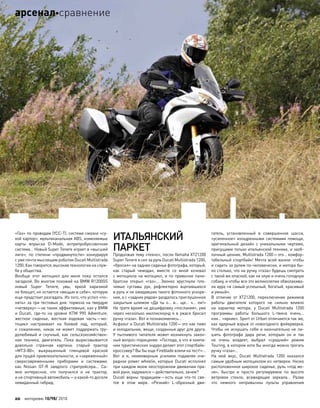 «Газ» по проводам (YCC-T), система смазки «су-
хой картер», мультиканальная ABS, изменяемые
карты впрыска D–Mode, антрипробуксовочная
система… Новый Super Tenere играет в «высшей
лиге», по  степени «продвинутости» конкурируя
с уже почти мыслящим роботом Ducati Multistrada
1200. Как говорится, высокие технологии на служ-
бе у общества.
Вообще этот мотоцикл для  меня пока остался
загадкой. Во многом похожий на BMW R1200GS
новый Super Tenere, увы, яркой харизмой
не блещет, но остается «вещью в себе», которую
еще предстоит разгадать. Из того, что успел «по-
нять» за три тестовых дня: тормоза на твердую
«четверку»—не такие эффективные, как у BMW
и  Ducati, где-то  на  уровне KTM 990 Adventure;
жесткое сиденье, жесткая ходовая часть—мо-
тоцикл настраивает на  боевой лад, который,
к  сожалению, никак не  может поддержать тру-
долюбивый и  скучный, как  сельскохозяйствен-
ная техника, двигатель. Пока вырисовывается
довольно странная картина: старый трактор
«МТЗ-80», выкрашенный глянцевой краской
для пущей привлекательности, и «заряженный»
сверхсовременными приборами и  системами,
как  Nissan GT-R заядлого стритрейсера… Са-
мое интересное, что  получился и  не  трактор,
и не спортивный автомобиль—а какой-то доселе
невиданный гибрид.
ИТАЛЬЯНСКИЙ
ПАРКЕТ
Продолжая тему «техно», после Yamaha XTZ1200
Super Tenere я сел за руль Ducati Multistrada 1200,
«бросил» на заднее сиденье фотографа, который,
как  старый чемодан, вместе со  мной кочевал
с мотоцикла на мотоцикл, и по привычке пани-
братски открыл «газ»… Звонко хрустнули пле-
чевые суставы рук, рефлекторно вцепившихся
в руль и не ожидавших такого фотонного ускоре-
ния, а с «задних рядов» раздалось приглушенное
закрытым шлемом «Да  ты о… в… ще… ч…  ли!»
Не тратя время на дешифровку «послания», уже
через несколько миллисекунд я в ужасе бросил
ручку «газа». Вот и познакомились…
Асфальт и Ducati Multistrada 1200—это как пиво
и холодильник, вещи, созданные друг для друга.
У  пытливого читателя может возникнуть закон-
ный вопрос-порицание: «Господа, а что в компа-
нии туристических эндуро делает этот спортбайк-
кроссовер? Вы бы еще Fireblade взяли на тест!»…
Вот и  я, неимоверным усилием подавляя оче-
редное power wheelie, которые Ducati исполнял
при каждом моем неосторожном движении пра-
вой руки, задумался—действительно, зачем?
Ducati верны традициям—есть еще  что-то  свя-
тое в  этом мире. «Резкий» L-образный дви-
гатель, установленный в  совершенное шасси,
«усиленное» изощренными системами помощи,
оригинальный дизайн с  уникальными чертами,
присущими только итальянской технике, и заоб-
лачный ценник. Multistrada 1200—это… комфор-
табельный спортбайк! Мечта всей жизни: чтобы
и сидеть за рулем по-человечески, и мотора бы-
ло столько, что на ручку «газа» будешь смотреть
с такой же опаской, как на злую и очень голодную
собаку, и чтобы все это великолепие обволакива-
ла аура «я самый успешный, богатый, красивый
и умный».
В  отличие от  XTZ1200, переключение режимов
работы двигателя которого не  сильно влияло
на  характер мотора, у  Ducati Multistrada 1200
программы работы большого L-твина очень…
кхм… «яркие». Sport от Urban отличаются так же,
как ядерный взрыв от новогоднего фейерверка.
Чтобы не искушать себя и окончательно не ли-
шить фотографа дара речи, которым он и  так
не  очень владеет, выбрал «средний» режим
Touring, в котором хотя бы иногда можно трогать
ручку «газа»…
На  мой вкус, Ducati Multistrada 1200 оказался
самым удобным мотоциклом из четверки. Низко
расположенное широкое сиденье, руль «под ме-
ня», быстро и  просто регулируемое по  высоте
ветровое стекло, всевидящие зеркала… Разве
что  немного непривычны пульты управления
20 моторевю 10/98/ 2010
арсеналсравнение
 