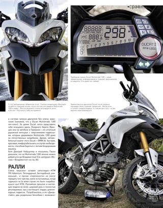 О, эти светодиодные габаритные огни!.. Сколько владельцев «Жигулей»
погибло в страшной агонии, после того как они увидели Multistrada
1200 в анфас… Высота ветрового стекла регулируется легко
и быстро—без какого-либо инструмента
Замена масла в двигателе Ducati после «водных
процедур» была, пожалуй, напрасной… Мотор если
и «отпил» озерной водицы, то совсем чуть-чуть—но мы
решили перестраховаться
и  система запуска двигателя без  ключа зажи-
гания (напомню, что  у  Ducati Multistrada 1200
чип-ключ). За  рулем Ducati легко представить
себя мчащимся вдоль Лазурного берега Фран-
ции или на автобане в Германии—это отличный
дорожный мотоцикл с  энергоемкими подвеска-
ми, которые удерживали Multistrada 1200 даже
на  отечественных колдобинах. Думаю, автомо-
бильный аналог этого Ducati—BMW X6: быстрая,
красивая, комфортабельная и, в случае необходи-
мости, способная бороться с легким бездорожьем
машина.
Хотя Дмитрий Найшуллер и  итальянец Паоло
доказали, что на Multistrada 1200 вполне можно
добраться и до Владивостока! (См. материал «Мо-
сква—Владивосток» на стр. 84)
РАЛЛИ
Самое «вкусное» оставил напоследок—KTM
990 Adventure. Легендарный, бесподобный, уни-
кальный… и  прочие «помпезности» не  смогут
передать того чувства, какое испытываешь, когда
садишься на (в моем случае это было «карабка-
ешься на») KTM. Раллийное прошлое и настоя-
щее модели во всем: широкий руль и полностью
регулируемые, как у настоящего эндуро, длинно-
ходные подвески. Полуобтекатель а-ля «Дакар-
стайл», два раздельных бензобака с возможно-
Приборная панель Ducati Multistrada 1200—самая
навороченная, информативная и, пожалуй, оригинальная
из квартета. Есть даже лэп-таймер!
моторевю 10/98 2010 21
сравнение
 