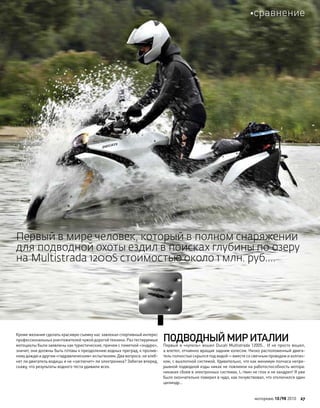 Кроме желания сделать красивую съемку нас завлекал спортивный интерес
профессиональных уничтожителей чужой дорогой техники. Раз тестируемые
мотоциклы были заявлены как туристические, причем с пометкой «эндуро»,
значит, они должны быть готовы к преодолению водных преград, к пролив-
ному дождю и другим «гидравлическим» испытаниям. Два вопроса: не хлеб-
нет ли двигатель водицы и не «заглючит» ли электроника? Забегая вперед,
скажу, что результаты водного теста удивили всех.
ПОДВОДНЫЙМИРИТАЛИИ
Первый в «купель» вошел Ducati Multistrada 1200S… И не просто вошел,
а влетел, отчаянно вращая задним колесом. Низко расположенный двига-
тель полностью скрылся под водой—вместе со свечным проводом и колпач-
ком, с выхлопной системой. Удивительно, что как минимум полчаса непре-
рывной подводной езды никак не повлияли на работоспособность мотора:
никаких сбоев в электронных системах, L-твин не глох и не хандрил! Я уже
было окончательно поверил в чудо, как почувствовал, что отключился один
цилиндр…
Первый в мире человек, который в полном снаряжении
для подводной охоты ездил в поисках глубины по озеру
на Multistrada 1200S стоимостью около 1 млн. руб….
моторевю 10/98 2010 27
сравнение
 