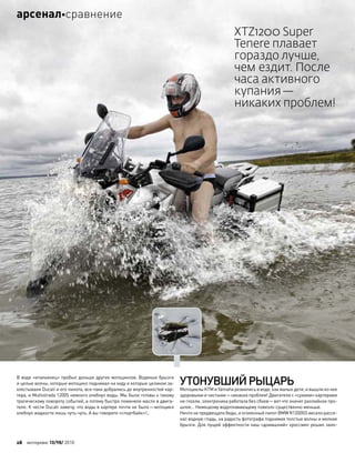 В воде «итальянец» пробыл дольше других мотоциклов. Водяные брызги
и целые волны, которые мотоцикл поднимал на ходу и которые целиком за-
хлестывали Ducati и его пилота, все-таки добрались до внутренностей кар-
тера, и Multistrada 1200S немного хлебнул воды. Мы были готовы к такому
трагическому повороту событий, а потому быстро поменяли масло в двига-
теле. К чести Ducati замечу, что воды в картере почти не было—мотоцикл
хлебнул жидкости лишь чуть-чуть. А вы говорите «спортбайк»!..
УТОНУВШИЙРЫЦАРЬ
Мотоциклы KTM и Yamaha резвились в воде, как малые дети, и вышли из нее
здоровыми и чистыми—никаких проблем! Двигатели с «сухими» картерами
не глохли, электроника работала без сбоев—вот что значит раллийное про-
шлое… Немецкому водоплавающему повезло существенно меньше.
Ничто не предвещало беды, и оголенный пилот BMW R1200GS весело рассе-
кал водную гладь, на радость фотографа поднимая толстые волны и мелкие
брызги. Для пущей эффектности наш «домашний» кроссмен решил зало-
XTZ1200 Super
Tenere плавает
гораздо лучше,
чем ездит. После
часа активного
купания—
никаких проблем!
28 моторевю 10/98/ 2010
арсеналсравнение
 