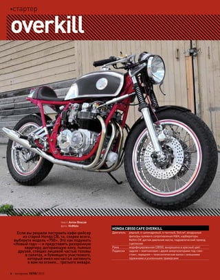 HONDA CB550 CAFE OVERKILL
Двигатель рядный, 4-цилиндровый, 4-тактный, 544см3
, воздушные
фильтры нулевого сопротивления K&N, карбюраторы
Keihin CR, датчик давления масла, гидравлический привод
сцепления
Рама модифицированная CB550, выкрашена в красный цвет
Подвески задняя—маятниковая с двумя амортизаторами под «хво-
стом», передняя—телескопическая вилка с внешними
пружинами и усиленными траверсами
Если вы решили построить кафе-рейсер
из старой Honda CB, то, скорее всего,
выберете модель «750». Это как подумать
«Новый год»—и представить разоренную
квартиру, догорающую елку, пьяных
друзей, спящих лицевой частью головы
в салатах, и буянящего участкового,
который имел несчастье заглянуть
к вам на огонек… третьего января.
overkill
текст: Антон Власов
фото: VinMoto
2 моторевю 10/98/ 2010
стартер
 