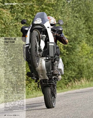 WHEELIE
FACTOR
Самый «спортивный» из всех испы-
туемых, «австриец» просто прони-
зан духом ралли-рейдов, что  отра-
жается не только в его внешности,
но  и  в  «бесконечных» подвесках,
посадке пилота а-ля «Сирил Депре
выигрывает очередной «Дакар»».
Эти самые «бесконечные» подвес-
ки при  грамотном использовании
неровностей российских направ-
лений позволяют «выдергивать»
КТМ на заднее колесо со второй пе-
редачи без  всяких «заигрываний»
со сцеплением. Но на хорошем ас-
фальте помочь сцеплением все-та-
ки придется (речь, разумеется, идет
о  второй передаче). А  дальше на-
чинаются приятные бонусы: cтоль
корректной и  «прозрачной» связи
между ручкой «газа» и  реакцией
двигателя однозначно нет ни у одно-
го из конкурентов! Результативно это
помогает поднять Adventure так вы-
соко, как я бы никогда не решился
ни на BMW, ни на Yamaha или Ducati.
Приземление всегда проходит на-
столько мягко, будто вы только
что  буднично проехали небольшую
кочку—это «работа» длинноход-
ной вилки. Не  стоит сбрасывать
со  счетов и  систему смазки «сухой
картер», абсолютно индифферент-
ную к положению силового агрегата
в пространстве (теоретически, даже
backﬂip не  помешает полноценной
смазке деталей двигателя). Спра-
ведливости ради стоит отметить,
что у Yamaha XTZ1200 Super Tenere
тоже «сухой» картер, но  там  это
никак не  помогает… Одним сло-
вом, в  этом сравнении KTM 990
Adventure—однозначно и безогово-
рочно забирает номинацию The best
wheelie machine.
38 моторевю 10/98/ 2010
арсеналсравнение
 