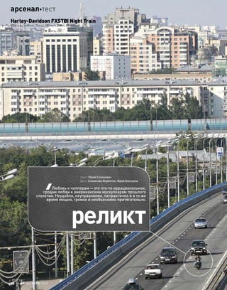 реликт
текст: Юрий Солонович
фото: Станислав Фарботко, Юрий Банчуков
Любовь к чопперам—это что-то иррациональное,
сродни любви к американским мускулкарам прошлого
столетия. Неудобно, неуправляемо, непрактично и в то же
время мощно, громко и необъяснимо притягательно.
Harley-Davidson FXSTBI Night Train
2004 г. в., 1449см3
, 74л.с., 180км/ч, 288кг, 850000руб.
46 моторевю 10/98/ 2010
арсеналтест
 