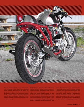 Но были у компании Honda машины и поинтерес-
нее—например, CB550F Super Sport… Да  одно
только название чего стоит! Вот так, стоишь, пе-
реводишь взгляд со старого пыльного мотоцикла
в стиле «ИЖ Планета 5» на допотопный каталог
Honda, в котором напротив наименования модели
жирным шрифтом выведено «Super Sport», и по-
нимаешь, что тебя определенно обманули, но по-
ка не понятно, где…
Джефф Стивенс, владелец небольшой мотома-
стерской Godffery's Garage, не испугался грозного
названия и собрал из древнего CB550 стильный
и оригинальный кафе-рейсер.
Проект Cafe Overkill Джефф собирал по  зака-
зу—то есть за деньги и весьма не бесплатно. С за-
казчиком повезло: он не принимал активного уча-
стия в проектировании будущего кастома и лишь
настойчиво пожелал, чтобы рама была красного
цвета. В  остальном—полная свобода для  твор-
чества. Процесс превращения музейного хлама
в яркий кафе-рейсер занял несколько месяцев,
и результат этого кропотливого труда перед вами
на  фотографиях. Две интересные особенности
Cafe Overkill: задняя подвеска с  двумя аморти-
заторами, распложенными так, как обычно раз-
мещают моноамортизатор, и вилка с внешними
пружинами. На вопрос «Зачем?» Джефф ответил
как настоящий мужчина: «Да откуда же я знаю!»
моторевю 10/98 2010 3
 